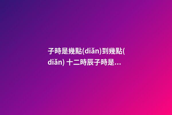 子時是幾點(diǎn)到幾點(diǎn) 十二時辰子時是幾點(diǎn)到幾點(diǎn)